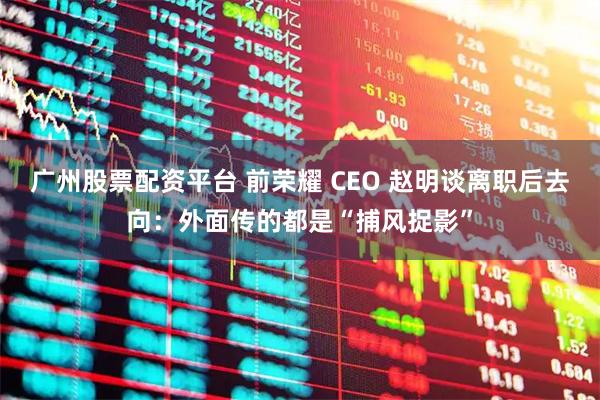 广州股票配资平台 前荣耀 CEO 赵明谈离职后去向：外面传的都是“捕风捉影”