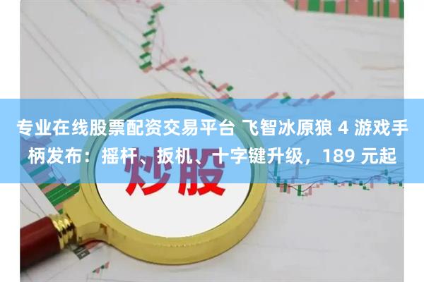 专业在线股票配资交易平台 飞智冰原狼 4 游戏手柄发布：摇杆、扳机、十字键升级，189 元起