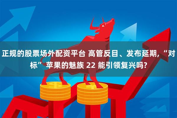 正规的股票场外配资平台 高管反目、发布延期, “对标” 苹果的魅族 22 能引领复兴吗?