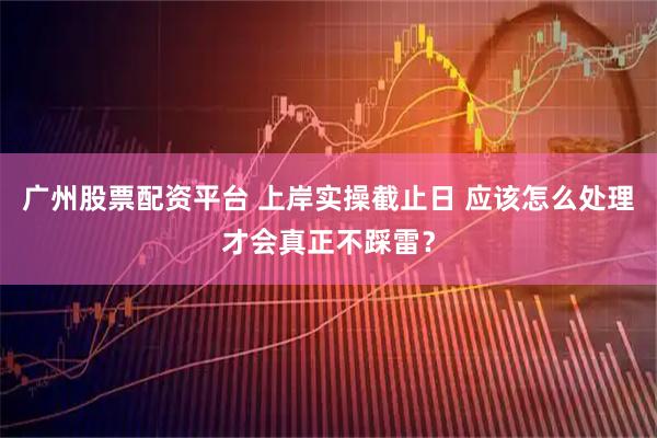 广州股票配资平台 上岸实操截止日 应该怎么处理才会真正不踩雷？