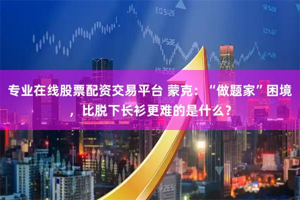 专业在线股票配资交易平台 蒙克：“做题家”困境，比脱下长衫更难的是什么？