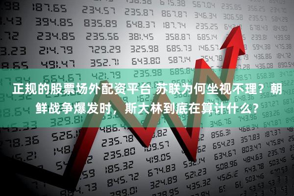 正规的股票场外配资平台 苏联为何坐视不理？朝鲜战争爆发时，斯大林到底在算计什么？