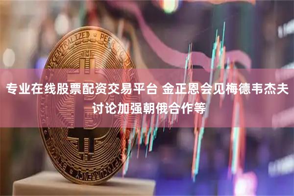 专业在线股票配资交易平台 金正恩会见梅德韦杰夫 讨论加强朝俄合作等