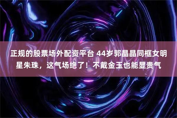 正规的股票场外配资平台 44岁郭晶晶同框女明星朱珠，这气场绝了！不戴金玉也能显贵气