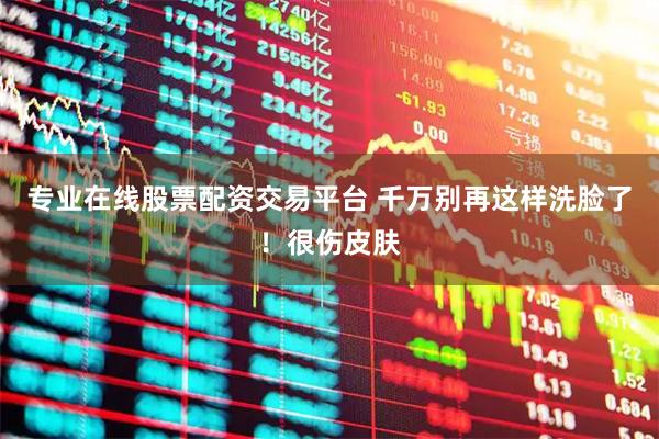 专业在线股票配资交易平台 千万别再这样洗脸了！很伤皮肤