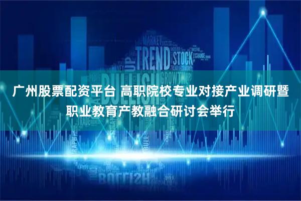 广州股票配资平台 高职院校专业对接产业调研暨职业教育产教融合研讨会举行