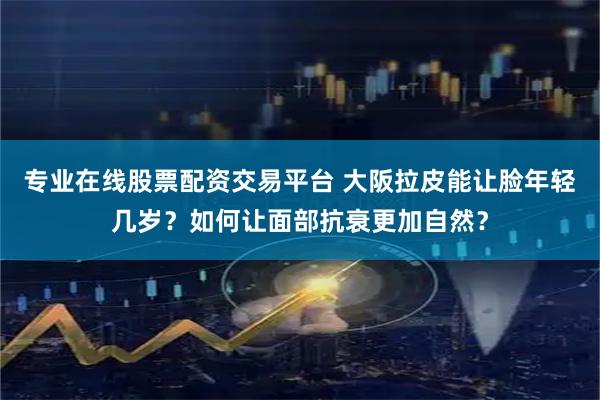 专业在线股票配资交易平台 大阪拉皮能让脸年轻几岁？如何让面部抗衰更加自然？