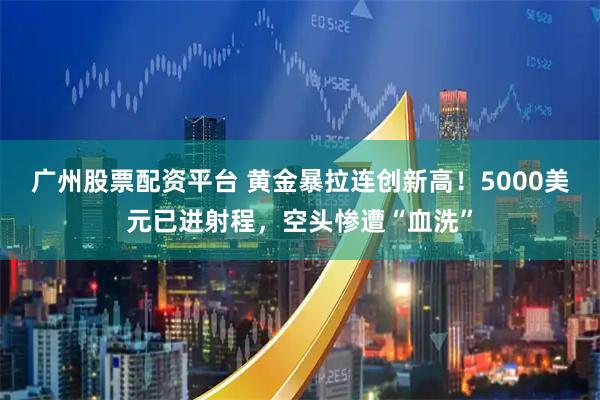 广州股票配资平台 黄金暴拉连创新高！5000美元已进射程，空头惨遭“血洗”