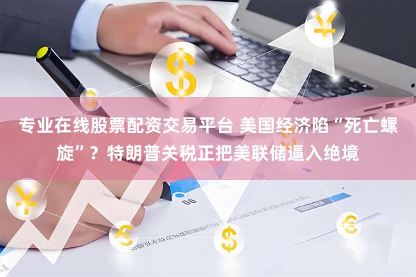 专业在线股票配资交易平台 美国经济陷“死亡螺旋”？特朗普关税正把美联储逼入绝境