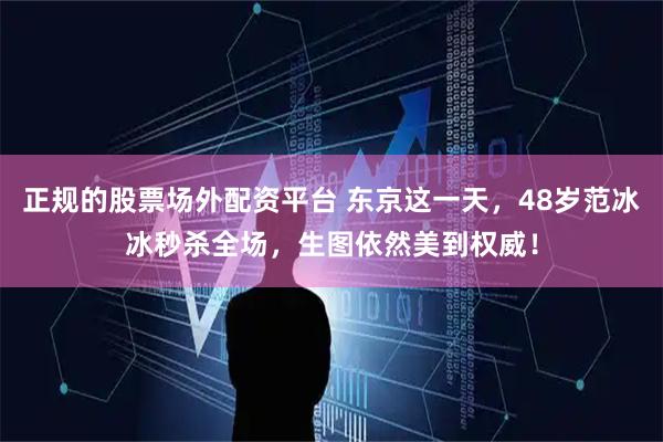 正规的股票场外配资平台 东京这一天，48岁范冰冰秒杀全场，生图依然美到权威！