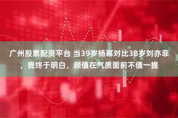 广州股票配资平台 当39岁杨幂对比38岁刘亦菲，我终于明白，颜值在气质面前不值一提
