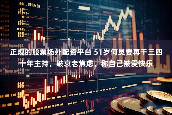 正规的股票场外配资平台 51岁何炅要再干三四十年主持，破衰老焦虑，称自己被爱快乐