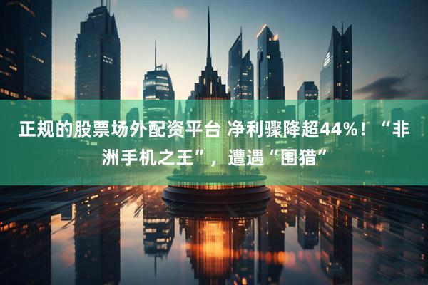 正规的股票场外配资平台 净利骤降超44%！“非洲手机之王”，遭遇“围猎”