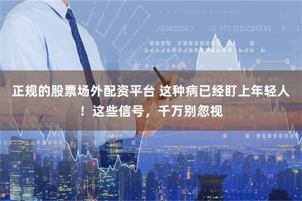 正规的股票场外配资平台 这种病已经盯上年轻人！这些信号，千万别忽视