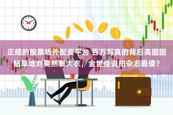 正规的股票场外配资平台 百万写真的背后高圆圆钻草地刘昊然裹大衣，金世佳说拍杂志最傻？