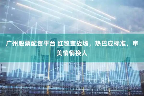 广州股票配资平台 红毯变战场，热巴成标准，审美悄悄换人