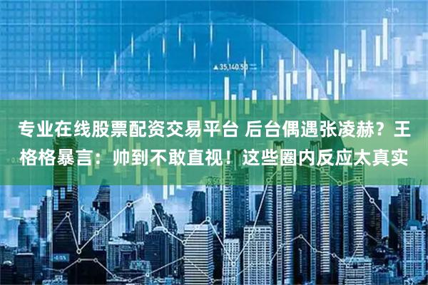 专业在线股票配资交易平台 后台偶遇张凌赫？王格格暴言：帅到不敢直视！这些圈内反应太真实