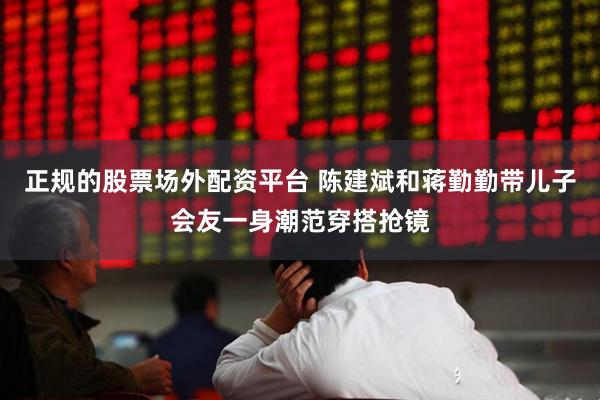 正规的股票场外配资平台 陈建斌和蒋勤勤带儿子会友一身潮范穿搭抢镜