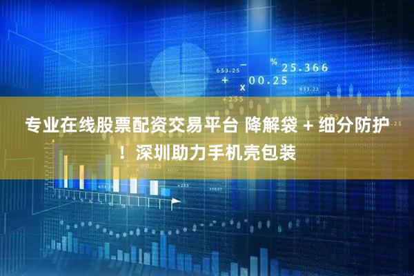 专业在线股票配资交易平台 降解袋 + 细分防护！深圳助力手机壳包装