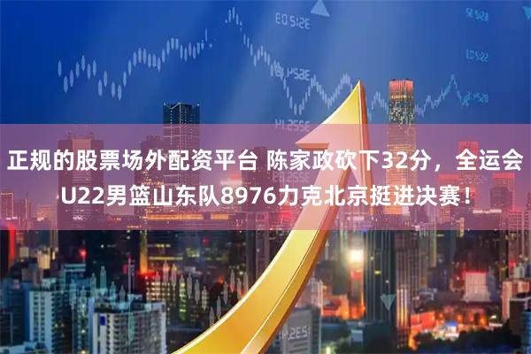 正规的股票场外配资平台 陈家政砍下32分，全运会U22男篮山东队8976力克北京挺进决赛！