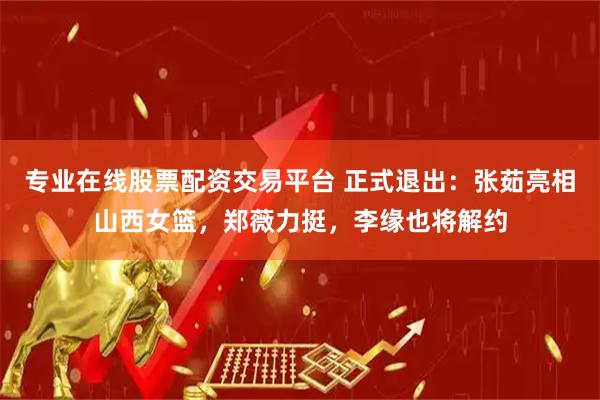 专业在线股票配资交易平台 正式退出：张茹亮相山西女篮，郑薇力挺，李缘也将解约