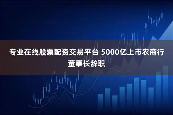 专业在线股票配资交易平台 5000亿上市农商行董事长辞职