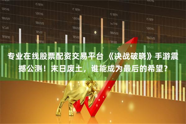 专业在线股票配资交易平台 《决战破晓》手游震撼公测！末日废土，谁能成为最后的希望？