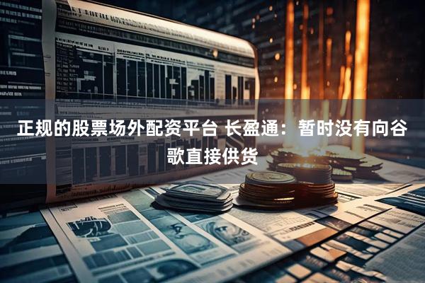 正规的股票场外配资平台 长盈通：暂时没有向谷歌直接供货
