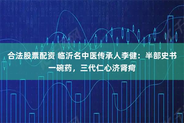 合法股票配资 临沂名中医传承人李健：半部史书一碗药，三代仁心济肾疴
