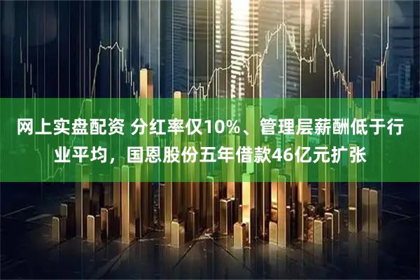 网上实盘配资 分红率仅10%、管理层薪酬低于行业平均，国恩股份五年借款46亿元扩张