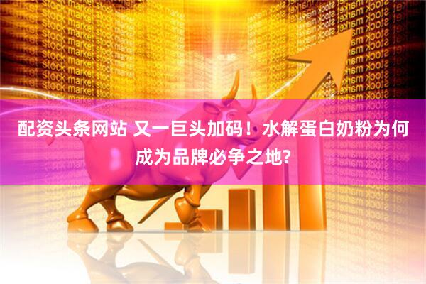 配资头条网站 又一巨头加码！水解蛋白奶粉为何成为品牌必争之地?