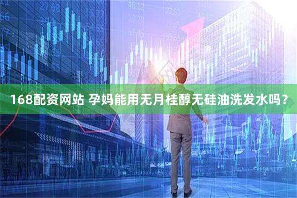 168配资网站 孕妈能用无月桂醇无硅油洗发水吗？