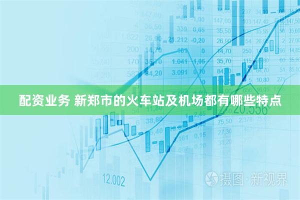 配资业务 新郑市的火车站及机场都有哪些特点