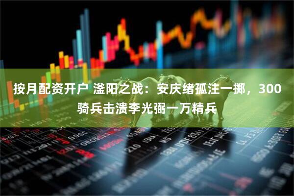 按月配资开户 滏阳之战：安庆绪孤注一掷，300骑兵击溃李光弼一万精兵