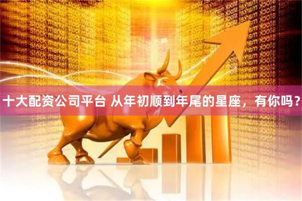 十大配资公司平台 从年初顺到年尾的星座，有你吗？