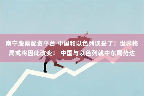 南宁股票配资平台 中国和以色列谈妥了！世界格局或将因此改变！ 中国与以色列就中东局势达
