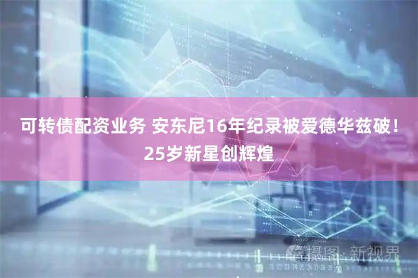 可转债配资业务 安东尼16年纪录被爱德华兹破！25岁新星创辉煌