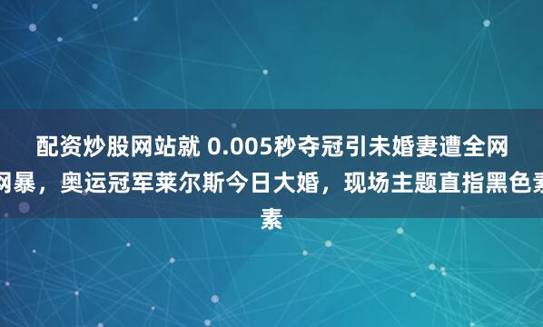 配资炒股网站就 0.005秒夺冠引未婚妻遭全网网暴，奥运冠军莱尔斯今日大婚，现场主题直指黑色素