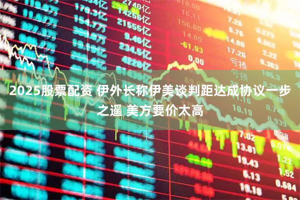 2025股票配资 伊外长称伊美谈判距达成协议一步之遥 美方要价太高