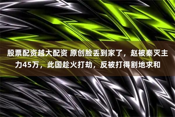 股票配资越大配资 原创脸丢到家了，赵被秦灭主力45万，此国趁火打劫，反被打得割地求和