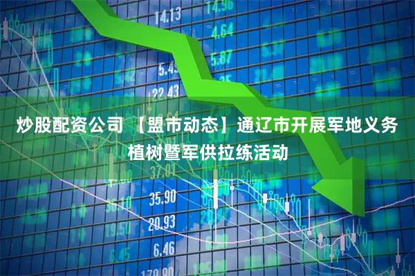 炒股配资公司 【盟市动态】通辽市开展军地义务植树暨军供拉练活动