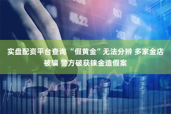 实盘配资平台查询 “假黄金”无法分辨 多家金店被骗 警方破获铼金造假案
