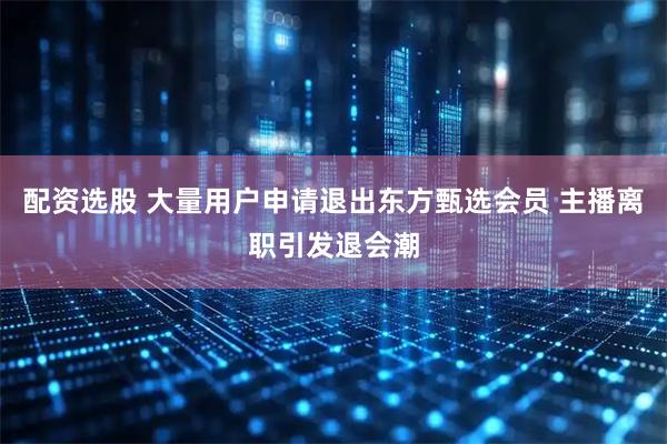 配资选股 大量用户申请退出东方甄选会员 主播离职引发退会潮