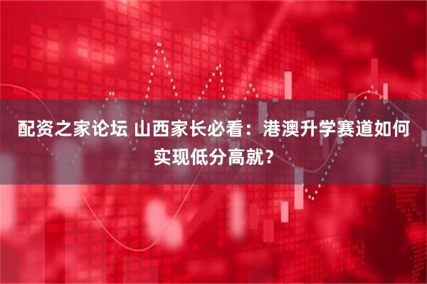 配资之家论坛 山西家长必看：港澳升学赛道如何实现低分高就？
