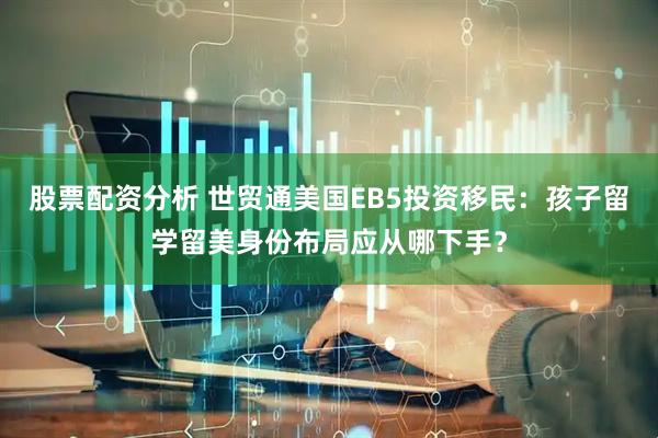 股票配资分析 世贸通美国EB5投资移民：孩子留学留美身份布局应从哪下手？