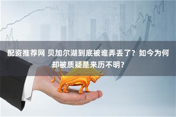 配资推荐网 贝加尔湖到底被谁弄丢了？如今为何却被质疑是来历不明？