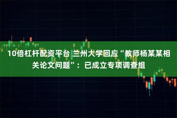 10倍杠杆配资平台 兰州大学回应“教师杨某某相关论文问题”：已成立专项调查组