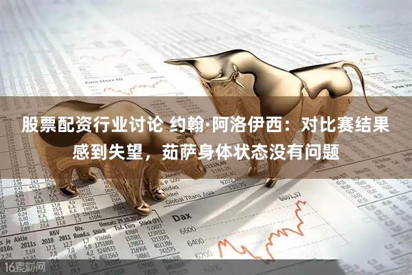 股票配资行业讨论 约翰·阿洛伊西：对比赛结果感到失望，茹萨身体状态没有问题