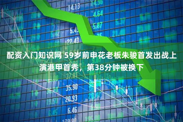 配资入门知识网 59岁前申花老板朱骏首发出战上演港甲首秀，第38分钟被换下